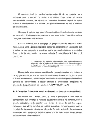 O momento atual, de grandes transformações já não se contenta com a
aquisição, pura e simples, da leitura e da escrita. Hoje, temos um mundo
profundamente alterado, em relação às demandas humanas, repleto de várias
culturas e conhecimentos que ocupam uma parte fundamental na vida e formação
de cada indivíduo.

      Conhecer é mais do que obter informações úteis; O conhecimento não pode
ser transmitido simplesmente de uma pessoa para outra, e sim construído a partir de
diálogos e de relações interpessoais.

      É nesse contexto que o pedagogo vai progressivamente adquirindo outras
funções, para tanto a pedagogia precisa pensar-se a si própria em sua relação com
a prática na qual se enraíza e a partir da qual e para qual estabelece proposições.
Esse ponto de vista condiz com o que salienta Schmied-Kowarzik (1983, p.15)
quando diz:

                     (...) a pedagogia não é apenas uma diretriz no plano teórico da ciência da
                     educação, mas a preocupação teórico-científica da fundamentação da
                     pedagogia como ciência que, enquanto prática, não possui seu sentido em
                     si mesma, mas na humanização da práxis.


      Desse modo, levando-se em consideração os aportes teóricos aqui revistos, a
pedagogia deixa de ser apenas mais uma disciplina da área de educação e adentra
o mundo das empresas, “onde seleção, treinamento e contínuo aperfeiçoamento são
garantia da produtividade, e requer atenção e profissionais adequados na
preparação dos profissionais da organização”. (SANTOS, 2004, p.7)


2.1 A Pedagogia Empresarial e suas implicações no contexto contemporâneo

      De acordo com Libâneo (1997, p. 132) a pedagogia é uma área do
conhecimento que investiga a realidade educativa no geral e no particular, onde a
ciência pedagógica pode postular para si, isto é, ramos de estudos próprios
dedicados aos vários âmbitos da prática educativa, complementados com a
contribuição das demais ciências da educação. Ou seja, a atuação do pedagogo é
ampla e vai além de aplicação de técnicas que apenas visam a estabelecer políticas
educacionais no contexto escolar.
 