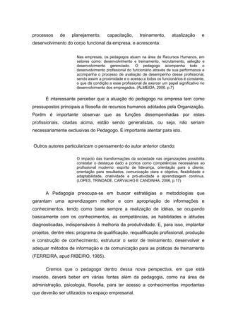 processos    de    planejamento,       capacitação,       treinamento,       atualização      e
desenvolvimento do corpo funcional da empresa, e acrescenta:


                      Nas empresas, os pedagogos atuam na área de Recursos Humanos, em
                      setores como: desenvolvimento e treinamento, recrutamento, seleção e
                      desenvolvimento gerenciado. O pedagogo acompanha todo o
                      desenvolvimento profissional do funcionário através de sua performance e
                      acompanha o processo de avaliação de desempenho desse profissional,
                      sendo assim a proximidade e o acesso a todos os funcionários é constante,
                      o que dá condição a esse profissional de exercer um papel significativo no
                      desenvolvimento dos empregados. (ALMEIDA, 2006. p.7)


      É interessante perceber que a atuação do pedagogo na empresa tem como
pressupostos principais a filosofia de recursos humanos adotados pela Organização.
Porém é importante observar que as funções desempenhadas por estes
profissionais, citadas acima, estão sendo generalistas, ou seja, não seriam
necessariamente exclusivas do Pedagogo. É importante atentar para isto.


Outros autores particularizam o pensamento do autor anterior citando:

                      O impacto das transformações da sociedade nas organizações possibilita
                      constatar o destaque dado a pontos como competências necessárias ao
                      profissional moderno: espírito de liderança, orientação para o cliente,
                      orientação para resultados, comunicação clara e objetiva, flexibilidade e
                      adaptabilidade, criatividade e pró-atividade e aprendizagem contínua.
                      (LOPES, TRINDADE, CARVALHO E CANDINHA, 2006, p.17)


      A Pedagogia preocupa-se em buscar estratégias e metodologias que
garantam uma aprendizagem melhor e com apropriação de informações e
conhecimentos, tendo como base sempre a realização de idéias, se ocupando
basicamente com os conhecimentos, as competências, as habilidades e atitudes
diagnosticadas, indispensáveis à melhoria da produtividade. E, para isso, implantar
projetos, dentre eles: programa de qualificação, requalificação profissional, produção
e construção de conhecimento, estruturar o setor de treinamento, desenvolver e
adequar métodos de informação e da comunicação para as práticas de treinamento
(FERREIRA, apud RIBEIRO, 1985).

      Cremos que o pedagogo dentro dessa nova perspectiva, em que está
inserido, deverá beber em várias fontes além da pedagogia, como na área de
administração, psicologia, filosofia, para ter acesso a conhecimentos importantes
que deverão ser utilizados no espaço empresarial.
 