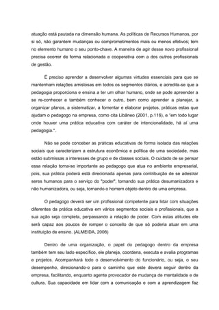 atuação está pautada na dimensão humana. As políticas de Recursos Humanos, por
si só, não garantem mudanças ou comprometimentos mais ou menos efetivos; tem
no elemento humano o seu ponto-chave. A maneira de agir desse novo profissional
precisa ocorrer de forma relacionada e cooperativa com a dos outros profissionais
de gestão.

      É preciso aprender a desenvolver algumas virtudes essenciais para que se
mantenham relações amistosas em todos os segmentos diários, e acredita-se que a
pedagogia proporciona e ensina a ter um olhar humano, onde se pode apreender a
se re-conhecer e também conhecer o outro, bem como aprender a planejar, a
organizar planos, a sistematizar, a fomentar e elaborar projetos, práticas estas que
ajudam o pedagogo na empresa, como cita Libâneo (2001, p.116), e “em todo lugar
onde houver uma prática educativa com caráter de intencionalidade, há aí uma
pedagogia.".

      Não se pode conceber as práticas educativas de forma isolada das relações
sociais que caracterizam a estrutura econômica e política de uma sociedade, mas
estão submissas a interesses de grupo e de classes sociais. O cuidado de se pensar
essa relação torna-se importante ao pedagogo que atua no ambiente empresarial,
pois, sua prática poderá está direcionada apenas para contribuição de se adestrar
seres humanos para o serviço do "poder", tornando sua prática desumanizadora e
não humanizadora, ou seja, tornando o homem objeto dentro de uma empresa.

      O pedagogo deverá ser um profissional competente para lidar com situações
diferentes da prática educativa em vários segmentos sociais e profissionais, que a
sua ação seja completa, perpassando a relação de poder. Com estas atitudes ele
será capaz aos poucos de romper o conceito de que só poderia atuar em uma
instituição de ensino. (ALMEIDA, 2006)

      Dentro de uma organização, o papel do pedagogo dentro da empresa
também tem seu lado específico, ele planeja, coordena, executa e avalia programas
e projetos. Acompanhará todo o desenvolvimento do funcionário, ou seja, o seu
desempenho, direcionando-o para o caminho que este devera seguir dentro da
empresa, facilitando, enquanto agente provocador de mudança de mentalidade e de
cultura. Sua capacidade em lidar com a comunicação e com a aprendizagem faz
 