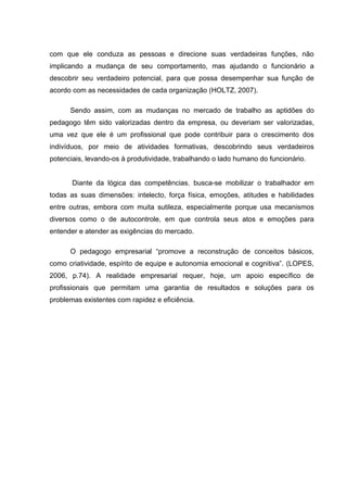 com que ele conduza as pessoas e direcione suas verdadeiras funções, não
implicando a mudança de seu comportamento, mas ajudando o funcionário a
descobrir seu verdadeiro potencial, para que possa desempenhar sua função de
acordo com as necessidades de cada organização (HOLTZ, 2007).

      Sendo assim, com as mudanças no mercado de trabalho as aptidões do
pedagogo têm sido valorizadas dentro da empresa, ou deveriam ser valorizadas,
uma vez que ele é um profissional que pode contribuir para o crescimento dos
indivíduos, por meio de atividades formativas, descobrindo seus verdadeiros
potenciais, levando-os à produtividade, trabalhando o lado humano do funcionário.


       Diante da lógica das competências, busca-se mobilizar o trabalhador em
todas as suas dimensões: intelecto, força física, emoções, atitudes e habilidades
entre outras, embora com muita sutileza, especialmente porque usa mecanismos
diversos como o de autocontrole, em que controla seus atos e emoções para
entender e atender as exigências do mercado.

      O pedagogo empresarial “promove a reconstrução de conceitos básicos,
como criatividade, espírito de equipe e autonomia emocional e cognitiva”. (LOPES,
2006, p.74). A realidade empresarial requer, hoje, um apoio específico de
profissionais que permitam uma garantia de resultados e soluções para os
problemas existentes com rapidez e eficiência.
 