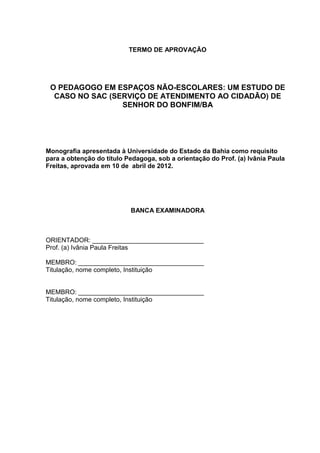 TERMO DE APROVAÇÃO




 O PEDAGOGO EM ESPAÇOS NÃO-ESCOLARES: UM ESTUDO DE
  CASO NO SAC (SERVIÇO DE ATENDIMENTO AO CIDADÃO) DE
                 SENHOR DO BONFIM/BA




Monografia apresentada à Universidade do Estado da Bahia como requisito
para a obtenção do título Pedagoga, sob a orientação do Prof. (a) Ivânia Paula
Freitas, aprovada em 10 de abril de 2012.




                           BANCA EXAMINADORA



ORIENTADOR: _______________________________
Prof. (a) Ivânia Paula Freitas

MEMBRO: ___________________________________
Titulação, nome completo, Instituição


MEMBRO: ___________________________________
Titulação, nome completo, Instituição
 