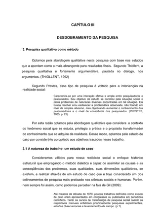 CAPÍTULO III


                       DESDOBRAMENTO DA PESQUISA


3. Pesquisa qualitativa como método


      Optamos pela abordagem qualitativa nesta pesquisa com base nos estudos
que a apontam como a mais abrangente para resultados finais. Segundo Thiollent, a
pesquisa qualitativa é fortemente argumentativa, pautada no diálogo, nos
argumentos. (THIOLLENT, 1992)

       Segundo Prestes, esse tipo de pesquisa é voltado para a intervenção na
realidade social:
                     Caracteriza-se por uma interação efetiva e ampla entre pesquisadores e
                     pesquisados. Seu objetivo de estudo se constitui pela situação social e
                     pelos problemas de naturezas diversas encontradas em tal situação. Ela
                     busca resolver e/ou esclarecer a problemática observada, não ficando em
                     nível de simples ativismo, mas objetivando aumentar o conhecimento dos
                     pesquisadores e o nível de consciência dos pesquisados. (PRESTES,
                     2005, p. 25)


      Por esta razão optamos pela abordagem qualitativa que considera o contexto
do fenômeno social que se estuda, privilegia a prática e o propósito transformador
do conhecimento que se adquire da realidade. Desse modo, optamos pelo estudo de
caso por considerá-lo apropriado aos objetivos traçados nesse trabalho.

3.1 A natureza do trabalho: um estudo de caso

      Consideramos válidos para nossa realidade social o enfoque histórico
estrutural que empregando o método dialético é capaz de assimilar as causas e as
conseqüências dos problemas, suas qualidades, suas dimensões qualitativas, se
existem, e realizar através de um estudo de caso que é hoje considerado um dos
delineamentos de pesquisa mais praticado nas ciências sociais e humanas. Porém,
nem sempre foi assim, como podemos perceber na fala de Gil (2009):

                     Até meados da década de 1970, poucos trabalhos definidos como estudo
                     de caso eram apresentados em congressos ou publicados em periódicos
                     científicos. Tanto os cursos de metodologia de pesquisa social quanto os
                     respectivos manuais enfatizam principalmente pesquisas experimentais,
                     estudos observacionais e levantamentos de campo. (p.1)
 