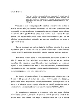 estudo de caso:

                        Preserva o caráter unitário do fenômeno pesquisado.     A unidade-caso é
                        estudada como um todo, podendo ser constituída por      um indívíduo, um
                        grupo, um evento, um programa, um processo, uma         comunidade, uma
                        organização, uma instituição social ou mesmo por toda   uma cultura. (GIL,
                        2009, p.7)


       O estudo de caso nessa pesquisa foi escolhido para conhecer e analisar a
atuação de uma pedagoga que atua num espaço não escolar em uma organização
empresarial, bem apropriado para nossa pesquisa, pensamento este relacionado ao
pensamento citado por Mantelato (2009) que esclarece que o estudo de caso
envolve uma “opção científica que busca pensar um homem concreto, que se
relaciona numa determinada sociedade, que sofre as limitações do seu tempo e
lugar social” (p.72).


        Para a construção de qualquer trabalho científico a pesquisa é de suma
importância, pois é através dela que se colhem informações e conhecimentos
científicos de uma determinada problemática e assim, encontrar possíveis soluções.


        Num breve histórico sobre as pesquisas sociais, observamos que foi só a
partir do século XX que a educação se apropriou e adaptou ao seu contexto
específico. Até a metade do século XX, predominaram investigações que buscavam
explicar os fatos educacionais por meio da pesquisa quantitativa, que são eficientes
como subsídios para macro análises, projetos sociais, planejamento governamental,
pesquisas de pequeno porte como recenseamento.


        No entanto novos rumos foram tomados nas pesquisas educacionais e na
década de 60, quando a Sociologia da educação foi introduzida como disciplina,
ganhou corpo a idéia de que a vida social é produto de uma associação entre uns e
outros; e a interação social, o meio pelo qual se constrói simultaneamente e
simetricamente a personalidade individual e a ordem social (FORQUIM, 1993).


        Os pesquisadores passaram a importar-se muito mais pelas relações
interpessoais. Sociedade, conteúdos de ensino e currículo passara a ser objeto de
estudos mais aprofundados. Isso exigiu o reconhecimento de que a mesma
 