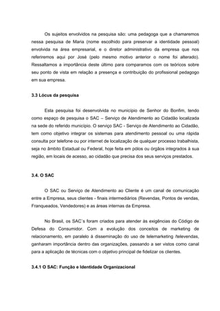 Os sujeitos envolvidos na pesquisa são: uma pedagoga que a chamaremos
nessa pesquisa de Maria (nome escolhido para preservar a identidade pessoal)
envolvida na área empresarial, e o diretor administrativo da empresa que nos
referiremos aqui por José (pelo mesmo motivo anterior o nome foi alterado).
Ressaltamos a importância deste último para comparamos com os teóricos sobre
seu ponto de vista em relação a presença e contribuição do profissional pedagogo
em sua empresa.


3.3 Lócus da pesquisa


      Esta pesquisa foi desenvolvida no município de Senhor do Bonfim, tendo
como espaço de pesquisa o SAC – Serviço de Atendimento ao Cidadão localizada
na sede do referido município. O serviço SAC - Serviço de Atendimento ao Cidadão,
tem como objetivo integrar os sistemas para atendimento pessoal ou uma rápida
consulta por telefone ou por internet de localização de qualquer processo trabalhista,
seja no âmbito Estadual ou Federal, hoje feita em pólos ou órgãos integrados à sua
região, em locais de acesso, ao cidadão que precisa dos seus serviços prestados.



3.4. O SAC


      O SAC ou Serviço de Atendimento ao Cliente é um canal de comunicação
entre a Empresa, seus clientes - finais intermediários (Revendas, Pontos de vendas,
Franqueados, Vendedores) e as áreas internas da Empresa.


      No Brasil, os SAC`s foram criados para atender às exigências do Código de
Defesa do Consumidor. Com a evolução dos conceitos de marketing de
relacionamento, em paralelo à disseminação do uso de telemarketing /televendas,
ganharam importância dentro das organizações, passando a ser vistos como canal
para a aplicação de técnicas com o objetivo principal de fidelizar os clientes.


3.4.1 O SAC: Função e Identidade Organizacional
 