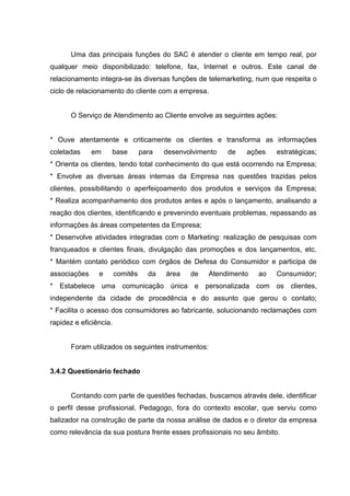 Uma das principais funções do SAC é atender o cliente em tempo real, por
qualquer meio disponibilizado: telefone, fax, Internet e outros. Este canal de
relacionamento integra-se às diversas funções de telemarketing, num que respeita o
ciclo de relacionamento do cliente com a empresa.


       O Serviço de Atendimento ao Cliente envolve as seguintes ações:


* Ouve atentamente e criticamente os clientes e transforma as informações
coletadas     em    base          para   desenvolvimento   de   ações   estratégicas;
* Orienta os clientes, tendo total conhecimento do que está ocorrendo na Empresa;
* Envolve as diversas áreas internas da Empresa nas questões trazidas pelos
clientes, possibilitando o aperfeiçoamento dos produtos e serviços da Empresa;
* Realiza acompanhamento dos produtos antes e após o lançamento, analisando a
reação dos clientes, identificando e prevenindo eventuais problemas, repassando as
informações às áreas competentes da Empresa;
* Desenvolve atividades integradas com o Marketing: realização de pesquisas com
franqueados e clientes finais, divulgação das promoções e dos lançamentos, etc.
* Mantém contato periódico com órgãos de Defesa do Consumidor e participa de
associações     e       comitês     da   área   de   Atendimento   ao   Consumidor;
* Estabelece uma comunicação única e personalizada com os clientes,
independente da cidade de procedência e do assunto que gerou o contato;
* Facilita o acesso dos consumidores ao fabricante, solucionando reclamações com
rapidez e eficiência.


       Foram utilizados os seguintes instrumentos:


3.4.2 Questionário fechado


       Contando com parte de questões fechadas, buscamos através dele, identificar
o perfil desse profissional, Pedagogo, fora do contexto escolar, que serviu como
balizador na construção de parte da nossa análise de dados e o diretor da empresa
como relevância da sua postura frente esses profissionais no seu âmbito.
 