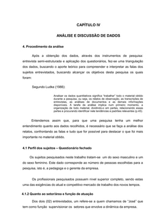 CAPÍTULO IV

                         ANÁLISE E DISCUSSÃO DE DADOS

4. Procedimento da análise

         Após a obtenção dos dados, através dos instrumentos de pesquisa:
entrevista semi-estruturada e aplicação dos questionários, fez-se uma triangulação
dos dados, buscando o aporte teórico para compreender e interpretar as falas dos
sujeitos entrevistados, buscando alcançar os objetivos desta pesquisa os quais
foram:

         Segundo Ludke (1986):

                       Analisar os dados quantitativos significa “trabalhar” todo o material obtido
                       durante a pesquisa, ou seja, os relatos de observação, as transcrições de
                       entrevistas, as análises de documentos e as demais informações
                       disponíveis. A tarefa de análise implica num primeiro momento, a
                       organização de todo material, dividindo-o em partes, relacionando essas
                       partes e procurando identificar nele tendências e padrões relevantes (p.45).


      Entendemos assim que, para que uma pesquisa tenha um melhor
entendimento quanto aos dados recolhidos, é necessário que se faça a análise dos
relatos, confrontando as falas e tudo que for possível para destacar o que foi mais
importante no material obtido.


4.1 Perfil dos sujeitos – Questionário fechado

     Os sujeitos pesquisados neste trabalho tratam-se um do sexo masculino e um
do sexo feminino. Este dado corresponde ao número de pessoas escolhidas para a
pesquisa, isto é, a pedagoga e o gerente da empresa.


         Os profissionais pesquisados possuem nível superior completo, sendo estas
uma das exigências do atual e competitivo mercado de trabalho dos novos tempos.

4.1.2 Quanto ao setor/área e função de atuação

         Dos dois (02) entrevistados, um refere-se a quem chamamos de “José” que
tem como função supervisionar os setores que envolve a dinâmica da empresa.
 