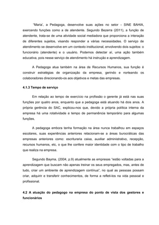 “Maria‟, a Pedagoga, desenvolve suas ações no setor - SINE BAHIA,
exercendo funções como a de atendente. Segundo Bezerra (2011), a função de
atendente, trata-se de uma atividade social mediadora que proporciona a interação
de diferentes sujeitos, visando responder a várias necessidades. O serviço de
atendimento se desenvolve em um contexto institucional, envolvendo dois sujeitos: o
funcionário (atendente) e o usuário. Podemos detectar aí, uma ação também
educativa, pois nesse serviço de atendimento há instrução e aprendizagem.

       A Pedagoga atua também na área de Recursos Humanos, sua função é
construir estratégias de organização da empresa, gerindo e norteando os
colaboradores direcionando-os aos objetivos e metas das empresas.

4.1.3 Tempo de serviço

       Em relação ao tempo de exercício na profissão o gerente já está nas suas
funções por quatro anos, enquanto que a pedagoga está atuando há dois anos. A
própria gerência do SAC, explicou-nos que, devido a própria política interna da
empresa há uma rotatividade e tempo de permanência temporário para algumas
funções.

       A pedagoga embora tenha formação na área nunca trabalhou em espaços
escolares, suas experiências anteriores relacionam-se a áreas burocráticas das
empresas anteriores como: escrituraria caixa, auxiliar administrativo, recepção,
recursos humanos, etc, o que lhe confere maior identidade com o tipo de trabalho
que realiza na empresa.

       Segundo Bayma, (2004, p.9) atualmente as empresas “estão voltadas para a
aprendizagem que buscam não apenas treinar os seus empregados, mas, antes de
tudo, criar um ambiente de aprendizagem contínua”, no qual as pessoas possam
criar, adquirir e transferir conhecimentos, de forma a refleti-los na vida pessoal e
profissional.


4.2 A atuação do pedagogo na empresa do ponto de vista dos gestores e
funcionários
 