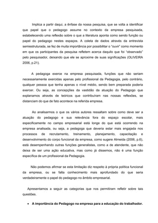 Implica a partir daqui, a ênfase da nossa pesquisa, que se volta a identificar
que papel que o pedagogo assume no contexto da empresa pesquisada,
estabelecendo uma reflexão sobre o que a literatura aponta como sendo função ou
papel do pedagogo nestes espaços. A coleta de dados através da entrevista
semiestruturada, se fez de muita importância por possibilitar o “ouvir” como momento
em que os participantes da pesquisa refletem acerca daquilo que foi “observado”
pelo pesquisador, deixando que ele se aproxime de suas significações (OLIVEIRA
2006, p.21).


      A pedagoga exerce na empresa pesquisada, funções que não seriam
necessariamente exercidas apenas pelo profissional da Pedagogia, pelo contrário,
qualquer pessoa que tenha apenas o nível médio, sendo bem preparada poderia
exercer. Ou seja, as concepções da vastidão da atuação do Pedagogo que
explanamos através de teóricos que contribuíram nas nossas reflexões, se
distanciam do que de fato acontece na referida empresa.


      Ao analisarmos o que os vários autores ressaltam sobre como deve ser a
atuação     do    pedagogo   e   sua    relevância    fora   do   espaço    escolar,   mais
especificamente no campo empresarial está longe do que está ocorrendo na
empresa analisada, ou seja, a pedagoga que deveria estar mais engajada nos
processos        de   recrutamento,    treinamento,     planejamento,      capacitação   e
desenvolvimento do corpo funcional da empresa, como sugere Almeida (2006, p.6),
está desempenhando outras funções generalistas, como a de atendente, que não
deixa de ser uma ação educativa, mas como já dissemos, não é uma função
específica de um profissional da Pedagogia.


     Não podemos afirmar se esta limitação diz respeito à própria política funcional
da empresa, ou se falta conhecimento mais aprofundado do que seria
verdadeiramente o papel do pedagogo no âmbito empresarial.


   Apresentamos a seguir as categorias que nos permitiram refletir sobre tais
questões.

    A importância do Pedagogo na empresa para a educação do trabalhador.
 