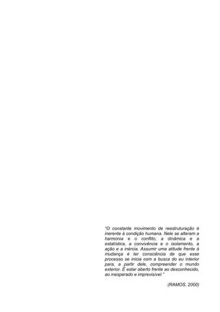 “O constante movimento de reestruturação é
inerente à condição humana. Nele se alteram a
harmonia e o conflito, a dinâmica e a
estatística, a convivência e o isolamento, a
ação e a inércia. Assumir uma atitude frente à
mudança é ter consciência de que esse
processo se inicia com a busca do eu interior
para, a partir dele, compreender o mundo
exterior. È estar aberto frente ao desconhecido,
ao inesperado e imprevisível.”

                               (RAMOS, 2000)
 