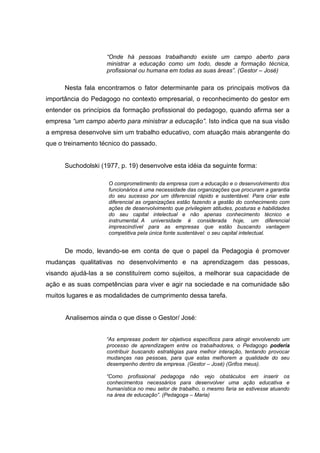 “Onde há pessoas trabalhando existe um campo aberto para
                    ministrar a educação como um todo, desde a formação técnica,
                    profissional ou humana em todas as suas áreas”. (Gestor – José)

      Nesta fala encontramos o fator determinante para os principais motivos da
importância do Pedagogo no contexto empresarial, o reconhecimento do gestor em
entender os princípios da formação profissional do pedagogo, quando afirma ser a
empresa “um campo aberto para ministrar a educação”. Isto indica que na sua visão
a empresa desenvolve sim um trabalho educativo, com atuação mais abrangente do
que o treinamento técnico do passado.


      Suchodolski (1977, p. 19) desenvolve esta idéia da seguinte forma:

                     O comprometimento da empresa com a educação e o desenvolvimento dos
                     funcionários é uma necessidade das organizações que procuram a garantia
                     do seu sucesso por um diferencial rápido e sustentável. Para criar este
                     diferencial as organizações estão fazendo a gestão do conhecimento com
                     ações de desenvolvimento que privilegiem atitudes, posturas e habilidades
                     do seu capital intelectual e não apenas conhecimento técnico e
                     instrumental. A universidade é considerada hoje, um diferencial
                     imprescindível para as empresas que estão buscando vantagem
                     competitiva pela única fonte sustentável: o seu capital intelectual.


      De modo, levando-se em conta de que o papel da Pedagogia é promover
mudanças qualitativas no desenvolvimento e na aprendizagem das pessoas,
visando ajudá-las a se constituírem como sujeitos, a melhorar sua capacidade de
ação e as suas competências para viver e agir na sociedade e na comunidade são
muitos lugares e as modalidades de cumprimento dessa tarefa.


      Analisemos ainda o que disse o Gestor/ José:


                    “As empresas podem ter objetivos específicos para atingir envolvendo um
                    processo de aprendizagem entre os trabalhadores, o Pedagogo poderia
                    contribuir buscando estratégias para melhor interação, tentando provocar
                    mudanças nas pessoas, para que estas melhorem a qualidade do seu
                    desempenho dentro da empresa. (Gestor – José) (Grifos meus).

                    “Como profissional pedagoga não vejo obstáculos em inserir os
                    conhecimentos necessários para desenvolver uma ação educativa e
                    humanística no meu setor de trabalho, o mesmo faria se estivesse atuando
                    na área de educação”. (Pedagoga – Maria)
 