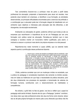 Tais comentários levaram-nos a conhecer mais de perto o perfil deste
profissional de educação, preparado a basicamente para atuar em escolas, mas
podendo atuar também em empresas, a identificar a sua formação, as atividades
desenvolvidas, as principais dificuldades encontradas para o exercício da profissão e
a contribuição que o educador pode dar à formação integral do trabalhador em um
ambiente cujos objetivos e interesses pela educação são tão diferentes, e até
divergentes, da educação escolarizada.

      Analisando as colocações do gestor, podemos afirmar que muitas já são as
empresas que reconhecem a importância de se ter um Pedagogo por ser uma
formação com prática social da educação. Percebeu-se também que é mais
vantajoso e lucrativo manter um funcionário melhor qualificado, pois assim, o
motivará a crescer e a produzir mais dentro da própria empresa e na vida pessoal.

      Reportamos-nos neste momento a Lopes (2006), que se estende neste
aspecto quanto à contribuição desse profissional dizendo:

                     “... nota-se que o campo de atuação do pedagogo está se ampliando, visto
                     que este profissional poderá desenvolver ações relacionadas à educação,
                     seja no ambiente escolar ou não-escolar, a função do pedagogo é
                     desenvolver a formação humana dos indivíduos em diferentes lugares.
                     Verifica-se que as transformações ocorridas na sociedade contemporânea
                     descortinam a ação valiosa do pedagogo fora da instituição escolar, e para
                     isso ele precisa estar atento para atender as necessidades que surgem
                     junto às oportunidades. Ao pedagogo cabe visualizar a dimensão da
                     aprendizagem para que sua intervenção produza resultados no outro,
                     tornando sua ação produtiva, atendendo as expectativas da sociedade
                     atual. (LOPES, 2006, p.74 apud RIBEIRO, 2007, p.11).


       Então, podemos constatar que com as mudanças vividas na sociedade, que
a prática do pedagogo é considerada importante não somente no âmbito escolar,
mas em todas as instâncias em que haja a necessidade da prática educativa, pois
ele atua diretamente nos processos de aquisição e transmissão de saberes da
formação humana, contribuindo com o desenvolvimento de habilidades e
competências.


      No entanto, o grifo feito na fala do gestor, nos leva a refletir que o papel do
pedagogo está sendo limitado. Quando ele diz que o Pedagogo „‟poderia‟‟ contribuir,
nos deixa claro que este profissional ainda não atua da forma como deveria, talvez
isto se dê pela própria formação do mesmo pelo curso oferecido que talvez não lhe
 