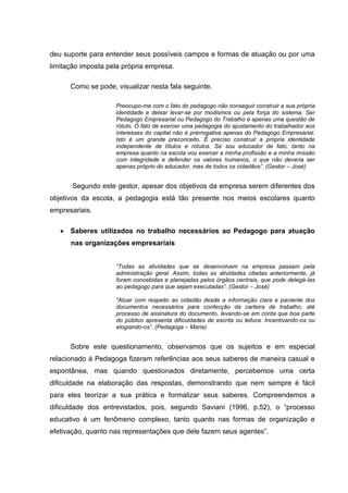 deu suporte para entender seus possíveis campos e formas de atuação ou por uma
limitação imposta pela própria empresa.

      Como se pode, visualizar nesta fala seguinte.

                    Preocupo-me com o fato do pedagogo não conseguir construir a sua própria
                    identidade e deixar levar-se por modismos ou pela força do sistema. Ser
                    Pedagogo Empresarial ou Pedagogo do Trabalho é apenas uma questão de
                    rótulo. O fato de exercer uma pedagogia do ajustamento do trabalhador aos
                    interesses do capital não é prerrogativa apenas do Pedagogo Empresarial.
                    Isto é um grande preconceito. É preciso construir a própria identidade
                    independente de títulos e rótulos. Se sou educador de fato, tanto na
                    empresa quanto na escola vou exercer a minha profissão e a minha missão
                    com integridade e defender os valores humanos, o que não deveria ser
                    apenas próprio do educador, mas de todos os cidadãos”. (Gestor – José)


       Segundo este gestor, apesar dos objetivos da empresa serem diferentes dos
objetivos da escola, a pedagogia está tão presente nos meios escolares quanto
empresariais.

    Saberes utilizados no trabalho necessários ao Pedagogo para atuação
      nas organizações empresariais


                    “Todas as atividades que se desenvolvem na empresa passam pela
                    administração geral. Assim, todas as atividades citadas anteriormente, já
                    foram concebidas e planejadas pelos órgãos centrais, que pode delegá-las
                    ao pedagogo para que sejam executadas”. (Gestor – José)

                    “Atuar com respeito ao cidadão desde a informação clara e paciente dos
                    documentos necessários para confecção da carteira de trabalho, até
                    processo de assinatura do documento, levando-se em conta que boa parte
                    do público apresenta dificuldades de escrita ou leitura. Incentivando-os ou
                    elogiando-os”. (Pedagoga – Maria)


      Sobre este questionamento, observamos que os sujeitos e em especial
relacionado à Pedagoga fizeram referências aos seus saberes de maneira casual e
espontânea, mas quando questionados diretamente, percebemos uma certa
dificuldade na elaboração das respostas, demonstrando que nem sempre é fácil
para eles teorizar a sua prática e formalizar seus saberes. Compreendemos a
dificuldade dos entrevistados, pois, segundo Saviani (1996, p.52), o “processo
educativo é um fenômeno complexo, tanto quanto nas formas de organização e
efetivação, quanto nas representações que dele fazem seus agentes”.
 