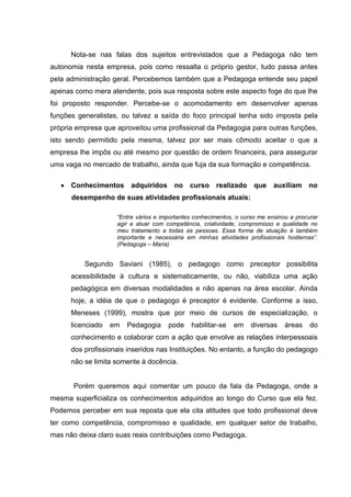 Nota-se nas falas dos sujeitos entrevistados que a Pedagoga não tem
autonomia nesta empresa, pois como ressalta o próprio gestor, tudo passa antes
pela administração geral. Percebemos também que a Pedagoga entende seu papel
apenas como mera atendente, pois sua resposta sobre este aspecto foge do que lhe
foi proposto responder. Percebe-se o acomodamento em desenvolver apenas
funções generalistas, ou talvez a saída do foco principal tenha sido imposta pela
própria empresa que aproveitou uma profissional da Pedagogia para outras funções,
isto sendo permitido pela mesma, talvez por ser mais cômodo aceitar o que a
empresa lhe impôs ou até mesmo por questão de ordem financeira, para assegurar
uma vaga no mercado de trabalho, ainda que fuja da sua formação e competência.

    Conhecimentos adquiridos no curso realizado que auxiliam no
      desempenho de suas atividades profissionais atuais:

                    “Entre vários e importantes conhecimentos, o curso me ensinou a procurar
                    agir e atuar com competência, criatividade, compromisso e qualidade no
                    meu tratamento a todas as pessoas. Essa forma de atuação é também
                    importante e necessária em minhas atividades profissionais hodiernas”.
                    (Pedagoga – Maria)


          Segundo Saviani (1985), o pedagogo como preceptor possibilita
      acessibilidade à cultura e sistematicamente, ou não, viabiliza uma ação
      pedagógica em diversas modalidades e não apenas na área escolar. Ainda
      hoje, a idéia de que o pedagogo é preceptor é evidente. Conforme a isso,
      Meneses (1999), mostra que por meio de cursos de especialização, o
      licenciado   em   Pedagogia     pode    habilitar-se   em     diversas    áreas    do
      conhecimento e colaborar com a ação que envolve as relações interpessoais
      dos profissionais inseridos nas Instituições. No entanto, a função do pedagogo
      não se limita somente à docência.


       Porém queremos aqui comentar um pouco da fala da Pedagoga, onde a
mesma superficializa os conhecimentos adquiridos ao longo do Curso que ela fez.
Podemos perceber em sua reposta que ela cita atitudes que todo profissional deve
ter como competência, compromisso e qualidade, em qualquer setor de trabalho,
mas não deixa claro suas reais contribuições como Pedagoga.
 