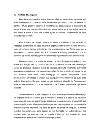 4.3 – Síntese da pesquisa

      Com base nas considerações desenvolvidas ao longo desta pesquisa, em
especial ressaltando o contexto onde a mesma se processou – SAC de Senhor do
Bonfim - BA, foi possível observar a importância da pesquisa para a descoberta de
novos olhares que nos permitam alcançar novos horizontes e que estes mesmos
nos levem a refletir a cada dia nossas ações educativas, independente de qual
contexto elas ocorram.


      Este trabalho se propôs analisar e refletir a importância da atuação do
Pedagogo Empresarial na ação educativa organizacional dentro de uma empresa,
como parceiro dos demais profissionais nos setores da empresa. Tendo como viés a
abordagem do contexto macro, isto é, a Educação e a Pedagogia que se ocupa do
processo de ensino-aprendizagem nos ambientes organizacionais ou empresariais.

      O que os dados nos revelaram através da experiência de um pedagogo que
exerce sua função fora do contexto escolar e como este encara sua contribuição
acerca do processo educativo dentro da empresa, foi muito importante. Entretanto
nos revelou um dado que nos surpreendeu: o fato de esta profissional, apesar de ter
sido admitida para atuar como Pedagoga no Espaço Empresarial, estar
desenvolvendo atividades e funções que qualquer outro profissional de outra área
poderia desenvolver. Ou seja, apesar de ser legítima a atuação do Pedagogo em
espaços não escolares, o que está ocorrendo na Empresa pesquisada foge deste
contexto.


     Também conhecer a visão do gestor sobre a atuação profissional do Pedagogo
na empresa, leva-nos a inferir que é relevante a missão e a postura do educador
construídas ao longo de sua formação acadêmica e posteriormente profissional, que
fazem da prática educativa desenvolvidas por eles nas empresas ser bem sucedida
e requerida pelas empresas. No caso do gestor envolvido na pesquisa, o mesmo
contribui relevantemente, pois apesar de ter formação em Administração nos
mostrou mais sensato do que a própria Pedagoga em relação às suas
compreensões à cerca dos questionamentos propostos.
 