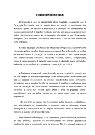 CONSIDERAÇÕES FINAIS


      Sintetizando o que foi apresentado como resultado, ressaltamos que a
Pedagogia Empresarial nos dá suporte tanto em relação à estruturação das
mudanças quanto em relação à ampliação e à aquisição de conhecimento no
espaço organizacional. O papel de mediação exercido pelo pedagogo propiciará um
melhor discernimento quanto às necessidades educativas de sua Organização,
planejando cada atividade com clareza, identificando o que de fato, constitui-se
como prioridade.


      Sendo a educação uma relação de influencias entre pessoas, há sempre uma
intervenção voltada para fins desejáveis do processo de formação, conforme opções
do educador quanto à concepção de homem e sociedade, ou seja, existe sempre
uma intencionalidade educativa, implicando escolhas, valores, compromissos
éticos. O campo educativo é bastante vasto, porque a educação ocorre no trabalho,
na família, na rua, na fábrica, nos meios de comunicação, na política.



      A Pedagogia empresarial, nessa dimensão, vem se constituindo, portanto, em
um dos campos de trabalho do pedagogo, porem ainda é pouco disseminada e por
isso as pessoas desconhecem as diversas possibilidades desse profissional.
Acreditamos que a principal função da pedagogia é qualificar o profissional para
atuar na concepção de conhecimentos, fundamentando-se no desenvolvimento de
processos e ações que tenham como efeito o êxito do processo ensino-
aprendizagem, seja na esfera escolar ou em outras áreas como no campo
empresarial.

       Não somente as escolas são beneficiadas pelas atividades pedagógicas,
mas principalmente as organizações e empresas, pois as demandas dessas
instituições e a necessidade de se adquirir informações novas e diferenciar as
maneiras e atuação vem crescendo muito.

      O profissional da Pedagogia pode proporcionar grande contribuição no interior
de uma empresa, ajudando no desenvolvimento dos demais profissionais
colaborando para o crescimento geral da empresa. Ele é o principal responsável
 
