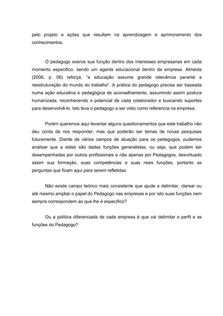pelo projeto e ações que resultam na aprendizagem e aprimoramento dos
conhecimentos.



      O pedagogo exerce sua função dentro dos interesses empresarias em cada
momento especifico, sendo um agente educacional dentro da empresa. Almeida
(2006, p. 06) reforça, “a educação assume grande relevância perante a
reestruturação do mundo do trabalho”. A prática do pedagogo precisa ser baseada
numa ação educativa e pedagógica de aconselhamento, assumindo assim postura
humanizada, reconhecendo o potencial de cada colaborador e buscando suportes
para desenvolvê-lo. Isto leva o pedagogo a ser visto como referencia na empresa.


      Porém queremos aqui levantar alguns questionamentos que este trabalho não
deu conta de nos responder, mas que poderão ser temas de novas pesquisas
futuramente. Diante de vários campos de atuação para os pedagogos, pudemos
analisar que a estes são dadas funções generalistas, ou seja, que podem ser
desempenhadas por outros profissionais e não apenas por Pedagogos, desvirtuado
assim sua formação, suas competências e suas reais funções, portanto as
perguntas que ficam aqui para serem refletidas:


      Não existe campo teórico mais consistente que ajude a delimitar, clarear ou
até mesmo ampliar o papel do Pedagogo nas empresas e por isto suas funções nem
sempre correspondem ao que lhe é específico?


      Ou a política diferenciada de cada empresa é que vai delimitar o perfil e as
funções do Pedagogo?
 