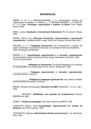 REFERÊNCIAS

ABBAD, G. da S. e BORGES-ANDRADE, J. E. Aprendizagem humana em
organizações de trabalho. In: ZANELLI, J. C. BORGES-ANDRADE, J. E. BASTOS,
A. V. B. (orgs.) Psicologia, organizações e trabalho no Brasil. Porto Alegre:
Artmed, 2004.

BAHIA, Juarez. Introdução à Comunicação Empresarial. Rio de Janeiro: Mauad,
1995.

BAYMA, Fátima. (org.) Educação Corporativa: desenvolvendo e gerenciando
competências. Fundação Getúlio Vargas. São Paulo: Pearson Prentice Hall, 2004.

BOLDRIN, L. C. F. Pedagogia Empresarial: que conhecimento e espaço são
estes? Uberlândia: Faculdade de Educação. Universidade Federal de Uberlândia.
2000. Dissertação de Mestrado.

BOMFIN, D. F. Aprendizagem organizacional e o educador organizacional:
fundamentação e prática na teoria de Peter Senge. Wauwatosa, Wisconsin, 2000.
Tese de doutoramento.

______________. Pedagogia no treinamento: Correntes Pedagógicas no ambiente
de aprendizagem nas organizações. Rio de Janeiro: Qualitymark, 2004.

_______________. Pedagogo organizacional e            educador organizacional:
conceitos e fontes. (mimeo1).

_______________. Pedagogia & pedagogo organizacional: seu universo, desafios
e oportunidades de trabalho. (mimeo2).

BRASIL. Ministério da Educação. Informativo do MEC. Brasília-DF, n. 3 nov. / dez /
2004.

_______. SEFOR/MT. Habilidades, uma questão de competências? Brasília,
dezembro de 1996.

CAMBI, F. História da pedagogia. São Paulo: Editora da UNESP, 1999.

CARVALHO, Antônio Vieira. Aprendizagem Organizacional em Tempos de
Mudança. São Paulo: Pioneira, 1999.

CHIAVENATO, Idalberto. Administração de Recursos Humanos. 5. ed. São Paulo:
Atlas, 2003.
 