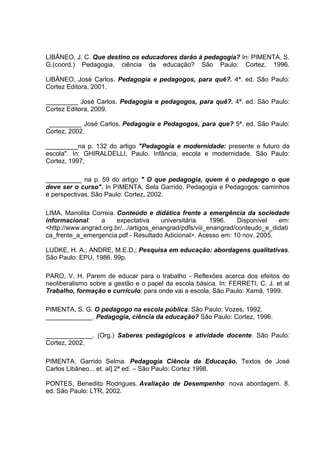 LIBÂNEO, J. C. Que destino os educadores darão à pedagogia? In: PIMENTA, S.
G.(coord.) Pedagogia, ciência da educação? São Paulo: Cortez, 1996.

LIBÂNEO, José Carlos. Pedagogia e pedagogos, para quê?. 4ª. ed. São Paulo:
Cortez Editora, 2001.

_________ José Carlos. Pedagogia e pedagogos, para quê?. 4ª. ed. São Paulo:
Cortez Editora, 2009.

 _________ José Carlos. Pedagogia e Pedagogos, para que? 5ª. ed. São Paulo:
Cortez, 2002.

_________na p. 132 do artigo "Pedagogia e modernidade: presente e futuro da
escola". In: GHIRALDELLI, Paulo. Infância, escola e modernidade. São Paulo:
Cortez, 1997,

__________ na p. 59 do artigo " O que pedagogia, quem é o pedagogo o que
deve ser o curso". In PIMENTA, Sela Garrido. Pedagogia e Pedagogos: caminhos
e perspectivas. São Paulo: Cortez, 2002.

LIMA, Manolita Correia. Conteúdo e didática frente a emergência da sociedade
informacional:    a     expectativa      universitária.   1996.    Disponível  em:
<http://www.angrad.org.br/.../artigos_enangrad/pdfs/viii_enangrad/conteudo_e_didati
ca_frente_a_emergencia.pdf - Resultado Adicional>. Acesso em: 10 nov. 2005.

LUDKE, H. A.; ANDRE, M.E.D.; Pesquisa em educação: abordagens qualitativas.
São Paulo: EPU, 1986. 99p.

PARO, V. H. Parem de educar para o trabalho - Reflexões acerca dos efeitos do
neoliberalismo sobre a gestão e o papel da escola básica. In: FERRETI, C. J. et al
Trabalho, formação e currículo: para onde vai a escola. São Paulo: Xamã, 1999.

PIMENTA, S. G. O pedagogo na escola pública. São Paulo: Vozes, 1992.
_____________. Pedagogia, ciência da educação? São Paulo: Cortez, 1996.

_____________. (Org.) Saberes pedagógicos e atividade docente. São Paulo:
Cortez, 2002.

PIMENTA, Garrido Selma. Pedagogia Ciência da Educação. Textos de José
Carlos Libâneo... et. al] 2ª ed. – São Paulo: Cortez 1998.

PONTES, Benedito Rodrigues. Avaliação de Desempenho: nova abordagem. 8.
ed. São Paulo: LTR, 2002.
 