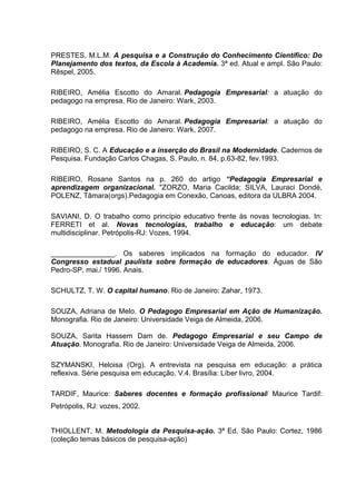 PRESTES, M.L.M. A pesquisa e a Construção do Conhecimento Científico: Do
Planejamento dos textos, da Escola à Academia. 3ª ed. Atual e ampl. São Paulo:
Rêspel, 2005.

RIBEIRO, Amélia Escotto do Amaral. Pedagogia Empresarial: a atuação do
pedagogo na empresa. Rio de Janeiro: Wark, 2003.

RIBEIRO, Amélia Escotto do Amaral. Pedagogia Empresarial: a atuação do
pedagogo na empresa. Rio de Janeiro: Wark, 2007.

RIBEIRO, S. C. A Educação e a inserção do Brasil na Modernidade. Cadernos de
Pesquisa. Fundação Carlos Chagas, S. Paulo, n. 84, p.63-82, fev.1993.

RIBEIRO, Rosane Santos na p. 260 do artigo “Pedagogia Empresarial e
aprendizagem organizacional. "ZORZO, Maria Cacilda; SILVA, Lauraci Dondé,
POLENZ, Tâmara(orgs).Pedagogia em Conexão, Canoas, editora da ULBRA 2004.

SAVIANI, D. O trabalho como princípio educativo frente às novas tecnologias. In:
FERRETI et al. Novas tecnologias, trabalho e educação: um debate
multidisciplinar. Petrópolis-RJ: Vozes, 1994.

________________. Os saberes implicados na formação do educador. IV
Congresso estadual paulista sobre formação de educadores. Águas de São
Pedro-SP, mai./ 1996. Anais.

SCHULTZ, T. W. O capital humano. Rio de Janeiro: Zahar, 1973.

SOUZA, Adriana de Melo. O Pedagogo Empresarial em Ação de Humanização.
Monografia. Rio de Janeiro: Universidade Veiga de Almeida, 2006.

SOUZA, Sarita Hassem Dam de. Pedagogo Empresarial e seu Campo de
Atuação. Monografia. Rio de Janeiro: Universidade Veiga de Almeida, 2006.

SZYMANSKI, Heloisa (Org). A entrevista na pesquisa em educação: a prática
reflexiva. Série pesquisa em educação. V.4. Brasília: Líber livro, 2004.

TARDIF, Maurice: Saberes docentes e formação profissional/ Maurice Tardif:
Petrópolis, RJ: vozes, 2002.


THIOLLENT, M. Metodologia da Pesquisa-ação. 3ª Ed. São Paulo: Cortez, 1986
(coleção temas básicos de pesquisa-ação)
 