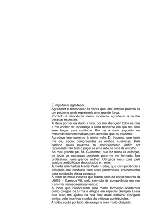 É importante agradecer...
Agradecer é reconhecer às vezes que uma simples palavra ou
um pequeno gesto representa uma grande força.
Portanto é importante neste momento agradecer a muitas
pessoas especiais:
A Deus por ter me dado a vida, por me abençoar todos os dias
e me encher de esperança a cada momento em que me sinto
sem forças para continuar. Por ter a cada segundo me
mostrado inúmero motivos para acreditar que eu venceria;
Agradeço imensamente à minha mãe, D. Iracema, que tanto
me deu apoio, compreendeu as minhas ausências. Pelo
carinho, pelas palavras de encorajamento, enfim por
representar tão bem o papel de uma mãe na vida de um filho.
Ao meu grande pai, Sr. Guilherme, que fez todos os esforços,
de todas as naturezas possíveis para me ver formada, boa
profissional, uma grande mulher! Obrigada meus pais pelo
apoio e credibilidade depositados em mim;
Á minha orientadora Ivania Paula Freitas, que com paciência e
eficiência me conduziu com seus prestimosos ensinamentos
para conclusão dessa pesquisa;
A todos os meus mestres que fazem parte do corpo docente da
UNEB – Campus VII, pelo exemplo de competência em nos
transmitir valiosos ensinamentos;
A todos que colaboraram para minha formação acadêmica
como colegas de turma e amigos em especial Georgea Lessa
que tanto me ajudou na reta final deste trabalho. Obrigada
amiga, pelo incentivo e pelas tão valiosas contribuições.
A todos vocês por tudo, deixo aqui o meu muito obrigada!
 