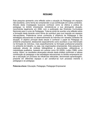 RESUMO

Esta pesquisa apresenta uma reflexão sobre a atuação do Pedagogo em espaços
não-escolares, como forma de compreender a sua contribuição em outros contextos.
Através desta investigação busca-se conhecer como se efetiva a prática do
pedagogo no âmbito empresarial, remetendo-se a sua abrangente atuação,
reconhecida legalmente em 2006, com a publicação das Diretrizes Curriculares
Nacionais para o curso de Pedagogia. Trata-se ainda de suscitar uma reflexão sobre
a formação deste docente como forma de contribuir para sua inserção em espaços
não-escolares. Pretende-se tornar conhecida à influência da Pedagogia e das
estratégias educacionais no desenvolvimento do indivíduo em variados contextos de
atuação. O objetivo principal deste estudo é conhecer o papel do Pedagogo no
ambiente empresarial, destacando especialmente como acontece a sua intervenção
na formação do indivíduo, mais especificamente na formação profissional presente
no ambiente de trabalho, ou seja, nas organizações empresariais. Esta pesquisa foi
realizada através de análises bibliográficas e documentais, utilizando-se a
metodologia qualitativa, baseado em autores como Gil (2009), Ludke (1986), entre
outros. Assim, os resultados alcançados através desta análise confirmam a valiosa
contribuição do pedagogo e das estratégias educacionais no âmbito empresarial por
ser a educação um processo de influências relevantes, denominado aprendizagem,
presente em diferentes espaços e por constituir-se num processo inerente à
pedagogia e ao pedagogo.

Palavras-chave: Educação, Pedagogia, Pedagogia Empresarial.
 