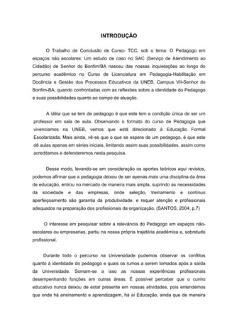 INTRODUÇÃO

       O Trabalho de Conclusão de Curso- TCC, sob o tema: O Pedagogo em
espaços não escolares: Um estudo de caso no SAC (Serviço de Atendimento ao
Cidadão) de Senhor do Bonfim/BA nasceu das nossas inquietações ao longo do
percurso acadêmico no Curso de Licenciatura em Pedagogia-Habilitação em
Docência e Gestão dos Processos Educativos da UNEB, Campus VII-Senhor do
Bonfim-BA, quando confrontadas com as reflexões sobre a identidade do Pedagogo
e suas possibilidades quanto ao campo de atuação.


       A idéia que se tem de pedagogo é que este tem a condição única de ser um
professor em sala de aula. Observando o formato do curso de Pedagogia que
vivenciamos na UNEB, vemos que está direcionado à Educação Formal
Escolarizada. Mais ainda, vê-se que o que se espera de um pedagogo, é que este
dê aulas apenas em séries iniciais, limitando assim suas possibilidades, assim como
acreditamos e defenderemos nesta pesquisa.


       Desse modo, levando-se em consideração os aportes teóricos aqui revistos,
podemos afirmar que a pedagogia deixou de ser apenas mais uma disciplina da área
de educação, entrou no mercado de maneira mais ampla, suprindo as necessidades
da   sociedade   e   das   empresas,   onde    seleção,   treinamento   e   contínuo
aperfeiçoamento são garantia da produtividade, e requer atenção e profissionais
adequados na preparação dos profissionais da organização. (SANTOS, 2004, p.7)


      O interesse em pesquisar sobre a relevância do Pedagogo em espaços não-
escolares ou empresarias, partiu na nossa própria trajetória acadêmica e, sobretudo
profissional.


     Durante todo o percurso na Universidade pudemos observar os conflitos
quanto à identidade do pedagogo e quais os rumos a serem tomados após a saída
da   Universidade. Somam-se      a isso   as   nossas experiências      profissionais
desempenhando funções em outras áreas. É possível perceber que o cunho
educativo nunca deixou de estar presente em nossas atividades, pois entendemos
que onde há ensinamento e aprendizagem, há aí Educação, ainda que de maneira
 