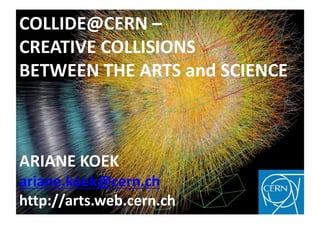 COLLIDE@CERN –
CREATIVE COLLISIONS
BETWEEN THE ARTS and SCIENCE



ARIANE KOEK
ariane.koek@cern.ch
http://arts.web.cern.ch
 