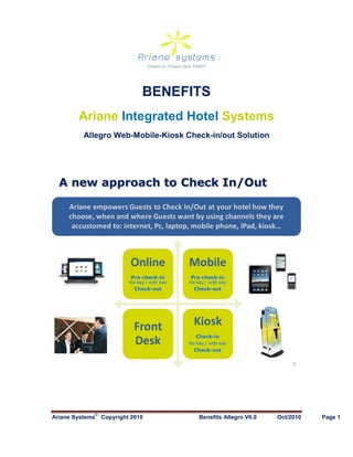 BENEFITS
        Ariane Integrated Hotel Systems
          Allegro Web-Mobile-Kiosk Check-in/out Solution




             ©
Ariane Systems   Copyright 2010       Benefits Allegro V6.0   Oct/2010   Page 1
 
