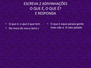 ESCREVA 2 ADIVINHAÇÕES
O QUE É, O QUE É?
E RESPONDA
• O que é, o que é que tem
• No meio do ovo.a letra v
• O que é oque parace gente
mais não é. O rato pelado
 