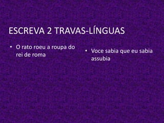 ESCREVA 2 TRAVAS-LÍNGUAS
• O rato roeu a roupa do
rei de roma
• Voce sabia que eu sabia
assubia
 
