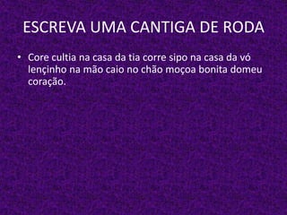 ESCREVA UMA CANTIGA DE RODA
• Core cultia na casa da tia corre sipo na casa da vó
lençinho na mão caio no chão moçoa bonita domeu
coração.
 