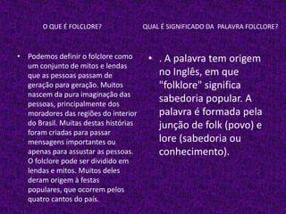 O QUE É FOLCLORE? QUAL É SIGNIFICADO DA PALAVRA FOLCLORE?
• Podemos definir o folclore como
um conjunto de mitos e lendas
que as pessoas passam de
geração para geração. Muitos
nascem da pura imaginação das
pessoas, principalmente dos
moradores das regiões do interior
do Brasil. Muitas destas histórias
foram criadas para passar
mensagens importantes ou
apenas para assustar as pessoas.
O folclore pode ser dividido em
lendas e mitos. Muitos deles
deram origem à festas
populares, que ocorrem pelos
quatro cantos do país.
• . A palavra tem origem
no Inglês, em que
"folklore" significa
sabedoria popular. A
palavra é formada pela
junção de folk (povo) e
lore (sabedoria ou
conhecimento).
 