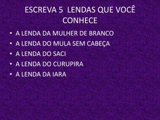 ESCREVA 5 LENDAS QUE VOCÊ
CONHECE
• A LENDA DA MULHER DE BRANCO
• A LENDA DO MULA SEM CABEÇA
• A LENDA DO SACI
• A LENDA DO CURUPIRA
• A LENDA DA IARA
 