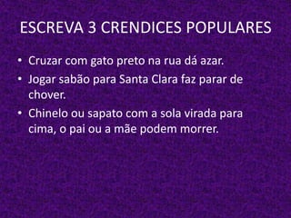 ESCREVA 3 CRENDICES POPULARES
• Cruzar com gato preto na rua dá azar.
• Jogar sabão para Santa Clara faz parar de
chover.
• Chinelo ou sapato com a sola virada para
cima, o pai ou a mãe podem morrer.
 