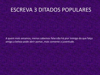 ESCREVA 3 DITADOS POPULARES
A quem mais amamos, menos sabemos falar.não há pior inimigo do que falço
amigo.a beleza pode abrir portas ,mais somente a juventude.
 