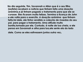 No dia seguinte, Tim, Savannah e Allan que é o seu filho
(autista) recebem a noticia que tinham feito uma doação
anônima,e já tinham pagado o tratamento para que ele se
curasse. Eles ficaram muito felizes. Termina a licença de John
e ele volta para o exercito. A doação anônima que tinham
feito,foi dele, ele tinha vendido a coleção de moedas do seu
pai, para pagar o tratamento. Uma atitude muito
bonita,tomada por ele. Contudo, é noite de lua cheia, e ele
pensa em Savannah e olha para lua,ele sente ela do lado
dele. Como se eles estivessem juntos outra vez .
 