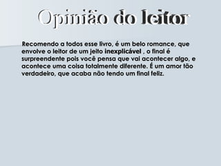 Recomendo a todos esse livro, é um belo romance, que
envolve o leitor de um jeito inexplicável , o final é
surpreendente pois você pensa que vai acontecer algo, e
acontece uma coisa totalmente diferente. É um amor tão
verdadeiro, que acaba não tendo um final feliz.
 