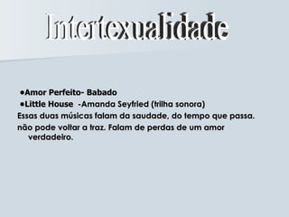 •Amor Perfeito- Babado
 •Little House -Amanda Seyfried (trilha sonora)
Essas duas músicas falam da saudade, do tempo que passa.
não pode voltar a traz. Falam de perdas de um amor
   verdadeiro.
 