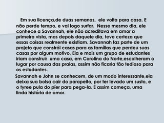Em sua licença,de duas semanas, ele volta para casa. E
não perde tempo, e vai logo surfar. Nesse mesmo dia, ele
conhece a Savannah, ele não acreditava em amor a
primeira vista, mas depois daquele dia, teve certeza que
essas coisas realmente existiam. Savannah faz parte de um
projeto que constrói casas para as famílias que perdeu suas
casas por algum motivo. Ela e mais um grupo de estudantes
iriam construir uma casa, em Carolina do Norte,escolheram o
lugar por causa das praias, assim não ficaria tão tedioso para
os estudantes.
Savannah e John se conhecem, de um modo interessante,ela
deixa sua bolsa cair do parapeito, por ter levado um susto, e
o tyree pula do píer para pega-la. E assim começa, uma
linda história de amor.
 