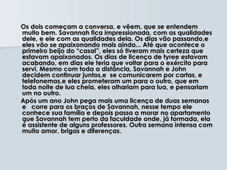 Os dois começam a conversa, e vêem, que se entendem
muito bem. Savannah fica impressionada, com as qualidades
dele, e ele com as qualidades dela. Os dias vão passando,e
eles vão se apaixonando mais ainda... Até que acontece o
primeiro beijo do “casal”, eles só tiveram mais certeza que
estavam apaixonados. Os dias de licença de tyree estavam
acabando, em dias ele teria que voltar para o exército para
servi. Mesmo com toda a distância, Savannah e John
decidem continuar juntos,e se comunicarem por cartas, e
telefonemas,e eles prometeram um para o outro, que em
toda noite de lua cheia, eles olhariam para lua, e pensariam
um no outro.
Após um ano John pega mais uma licença de duas semanas
e corre para os braços de Savannah, nesse tempo ele
conhece sua família e depois passa a morar no apartamento
que Savannah tem perto da faculdade onde, já formada, ela
é assistente de alguns professores. Outra semana intensa com
muito amor, brigas e diferenças.
 