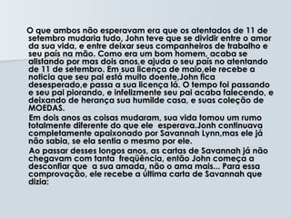 O que ambos não esperavam era que os atentados de 11 de
setembro mudaria tudo, John teve que se dividir entre o amor
da sua vida, e entre deixar seus companheiros de trabalho e
seu país na mão. Como era um bom homem, acaba se
alistando por mas dois anos,e ajuda o seu país no atentando
de 11 de setembro. Em sua licença de maio,ele recebe a
noticia que seu pai está muito doente,John fica
desesperado,e passa a sua licença lá. O tempo foi passando
e seu pai piorando, e infelizmente seu pai acaba falecendo, e
deixando de herança sua humilde casa, e suas coleção de
MOEDAS.
Em dois anos as coisas mudaram, sua vida tomou um rumo
totalmente diferente do que ele esperava.Jonh continuava
completamente apaixonado por Savannah Lynn,mas ele já
não sabia, se ela sentia o mesmo por ele.
Ao passar desses longos anos, as cartas de Savannah já não
chegavam com tanta freqüência, então John começa a
desconfiar que a sua amada, não o ama mais... Para essa
comprovação, ele recebe a última carta de Savannah que
dizia:
 