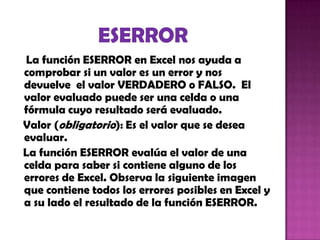La función ESERROR en Excel nos ayuda a
comprobar si un valor es un error y nos
devuelve el valor VERDADERO o FALSO. El
valor evaluado puede ser una celda o una
fórmula cuyo resultado será evaluado.
Valor (obligatorio): Es el valor que se desea
evaluar.
La función ESERROR evalúa el valor de una
celda para saber si contiene alguno de los
errores de Excel. Observa la siguiente imagen
que contiene todos los errores posibles en Excel y
a su lado el resultado de la función ESERROR.
 