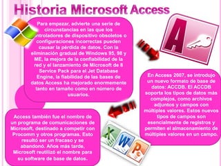 Para empezar, advierte una serie de
circunstancias en las que los
controladores de dispositivo obsoletos o
configuraciones incorrectas pueden
causar la pérdida de datos. Con la
eliminación gradual de Windows 95, 98 y
ME, la mejora de la confiabilidad de la
red y el lanzamiento de Microsoft de 8
Service Pack para el Jet Database
Engine, la fiabilidad de las bases de
datos Access ha mejorado enormemente
tanto en tamaño como en número de
usuarios.
En Access 2007, se introdujo
un nuevo formato de base de
datos: ACCDB. El ACCDB
soporta los tipos de datos más
complejos, como archivos
adjuntos y campos con
múltiples valores. Estos nuevos
tipos de campos son
esencialmente de registros y
permiten el almacenamiento de
múltiples valores en un campo.
Access también fue el nombre de
un programa de comunicaciones de
Microsoft, destinado a competir con
Procomm y otros programas. Esto
resultó ser un fracaso y se
abandonó. Años más tarde,
Microsoft reutilizó el nombre para
su software de base de datos.
 