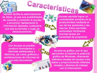 Access facilita la administración
de datos, ya que sus posibilidades
de consulta y conexión le ayudan
a encontrar rápidamente la
información deseada, cualquiera
que sea su formato o lugar de
almacenamiento.
Access permite lograr un
considerable aumento en la
productividad mediante el
uso de los asistentes y las
macros. Estos permiten
automatizar fácilmente
muchas tareas sin
necesidad de programar.
Con Access es posible
producir formularios e
informes sofisticados y
efectivos, así como gráficos y
combinaciones de informes en
un solo documento.
Access es gráfico, por lo que
aprovecha al máximo la potencia
gráfica de Windows, ofreciendo
métodos usuales de acceso a los
datos y proporcionando métodos
simples y directos de trabajar
con la información.
 