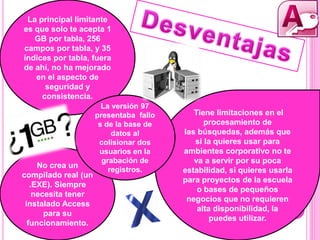 Tiene limitaciones en el
procesamiento de
las búsquedas, además que
si la quieres usar para
ambientes corporativo no te
va a servir por su poca
estabilidad, si quieres usarla
para proyectos de la escuela
o bases de pequeños
negocios que no requieren
alta disponibilidad, la
puedes utilizar.
No crea un
compilado real (un
.EXE). Siempre
necesita tener
instalado Access
para su
funcionamiento.
La principal limitante
es que solo te acepta 1
GB por tabla, 256
campos por tabla, y 35
índices por tabla, fuera
de ahí, no ha mejorado
en el aspecto de
seguridad y
consistencia.
La versión 97
presentaba fallo
s de la base de
datos al
colisionar dos
usuarios en la
grabación de
registros.
 