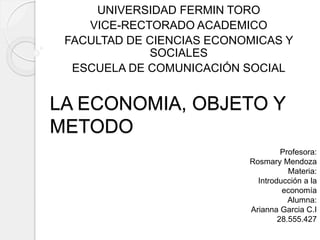 LA ECONOMIA, OBJETO Y
METODO
UNIVERSIDAD FERMIN TORO
VICE-RECTORADO ACADEMICO
FACULTAD DE CIENCIAS ECONOMICAS Y
SOCIALES
ESCUELA DE COMUNICACIÓN SOCIAL
Profesora:
Rosmary Mendoza
Materia:
Introducción a la
economía
Alumna:
Arianna Garcia C.I
28.555.427
 