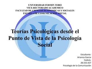 Teorías Psicológicas desde el
Punto de Vista de la Psicología
Social
UNIVERSIDAD FERMIN TORO
VICE-RECTORADO ACADEMICO
FACULTAD DE CIENCIAS ECONOMICAS Y SOCIALES
ESCUELA DE COMUNICACIÓN SOCIAL
Estudiante:
Arianna Garcia
Cedula:
28.555.427
Psicología de la Comunicación
 