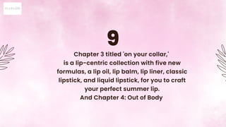 9
Chapter 3 titled 'on your collar,'
is a lip-centric collection with five new
formulas, a lip oil, lip balm, lip liner, c...