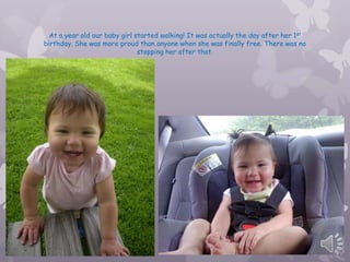 At a year old our baby girl started walking! It was actually the day after her 1st
birthday. She was more proud than anyone when she was finally free. There was no
                               stopping her after that.
 