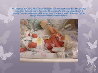 At 1:21pm on May 16th, 2009 we were blessed with the most beautiful little girl. We
   named her Arianna. Due to her being 12 weeks early, she only weighed in at 3
 pounds 7 ounces and measured 16 inches long. She was so small. She was a fighter
                   though and we had never been more proud.
 